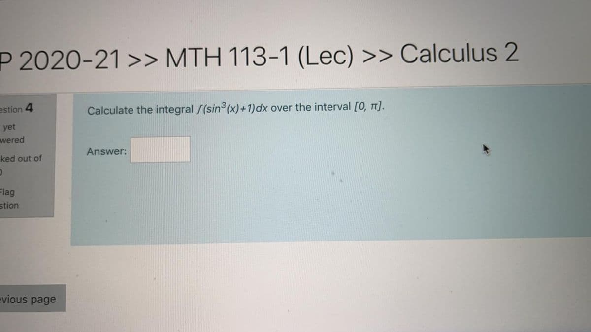 P 2020-21 >> MTH 113-1 (Lec) >> CalCulus 2
estion 4
Calculate the integral /(sin (x)+1)dx over the interval [0, T].
yet
wered
Answer:
ked out of
Flag
stion
evious page
