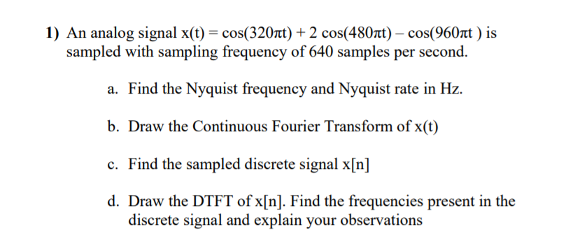 1) An analog signal x(t) = cos(320tt) + 2 cos(480t) – cos(960rt ) is
sampled with sampling frequency of 640 samples per second.
a. Find the Nyquist frequency and Nyquist rate in Hz.
b. Draw the Continuous Fourier Transform of x(t)
c. Find the sampled discrete signal x[n]
d. Draw the DTFT of x[n]. Find the frequencies present in the
discrete signal and explain your observations
