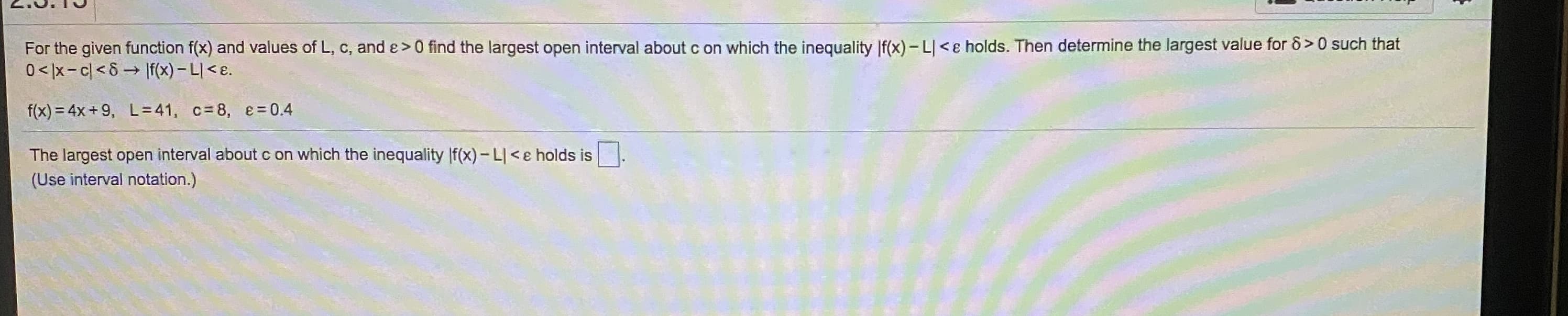 For the given function f(x) and values of L, c, and ɛ>0 find the largest open interval about c on which the inequality |f(x) - L <e holds. Then determine the largest value for ô >0 such that
0</x-c<8 If(x) – L| < e.
f(x) = 4x+ 9, L=41, c= 8, e = 0.4
The largest open interval about c on which the inequality |f(x)-L|<e holds is
(Use interval notation.)
