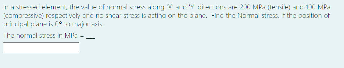 In a stressed element, the value of normal stress along 'X' and 'Y' directions are 200 MPa (tensile) and 100 MPa
(compressive) respectively and no shear stress is acting on the plane. Find the Normal stress, if the position of
principal plane is 0° to major axis.
The normal stress in MPa =
