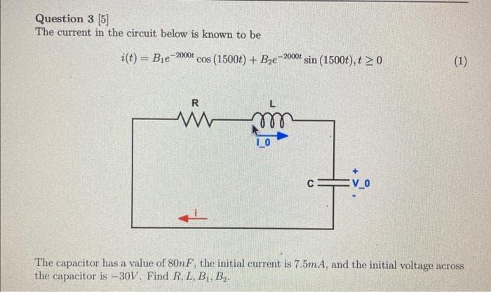 Question 3 [5]
The current in the circuit below is known to be
i(t)= Bie -2000t cos (1500t) + B₂e-2000t sin (1500t), t≥0
R
www m
(1)
а
The capacitor has a value of 80nF, the initial current is 7.5mA, and the initial voltage across
the capacitor is -30V. Find R, L, B₁, B₂.