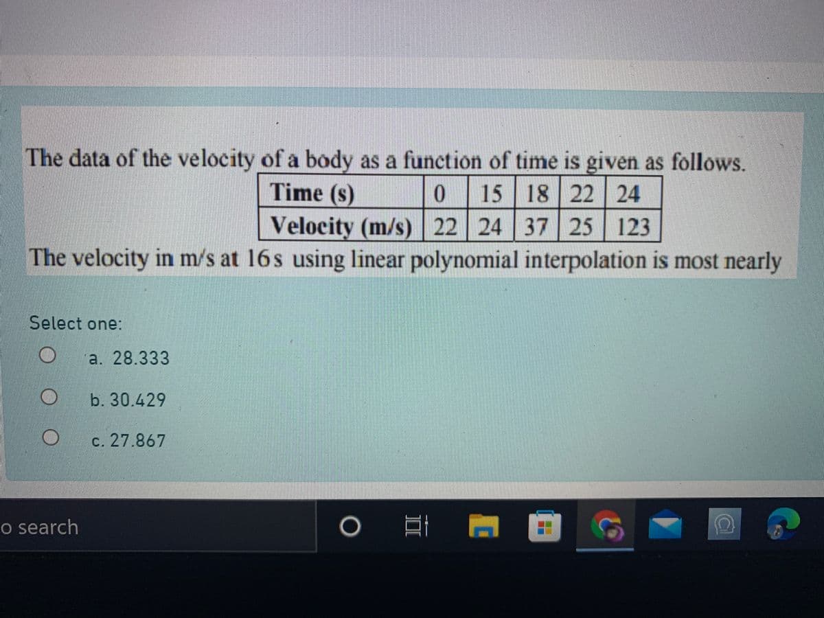 The data of the velocity of a body as a function of time is given as follows.
Time (s)
0 15 18 22 24
Velocity (m/s) 22 24 37 25 123
The velocity in m/s at 16s using linear polynomial interpolation is most nearly
Select one:
a. 28.333
b. 30.429
c. 27.867
o search
o 目 回
