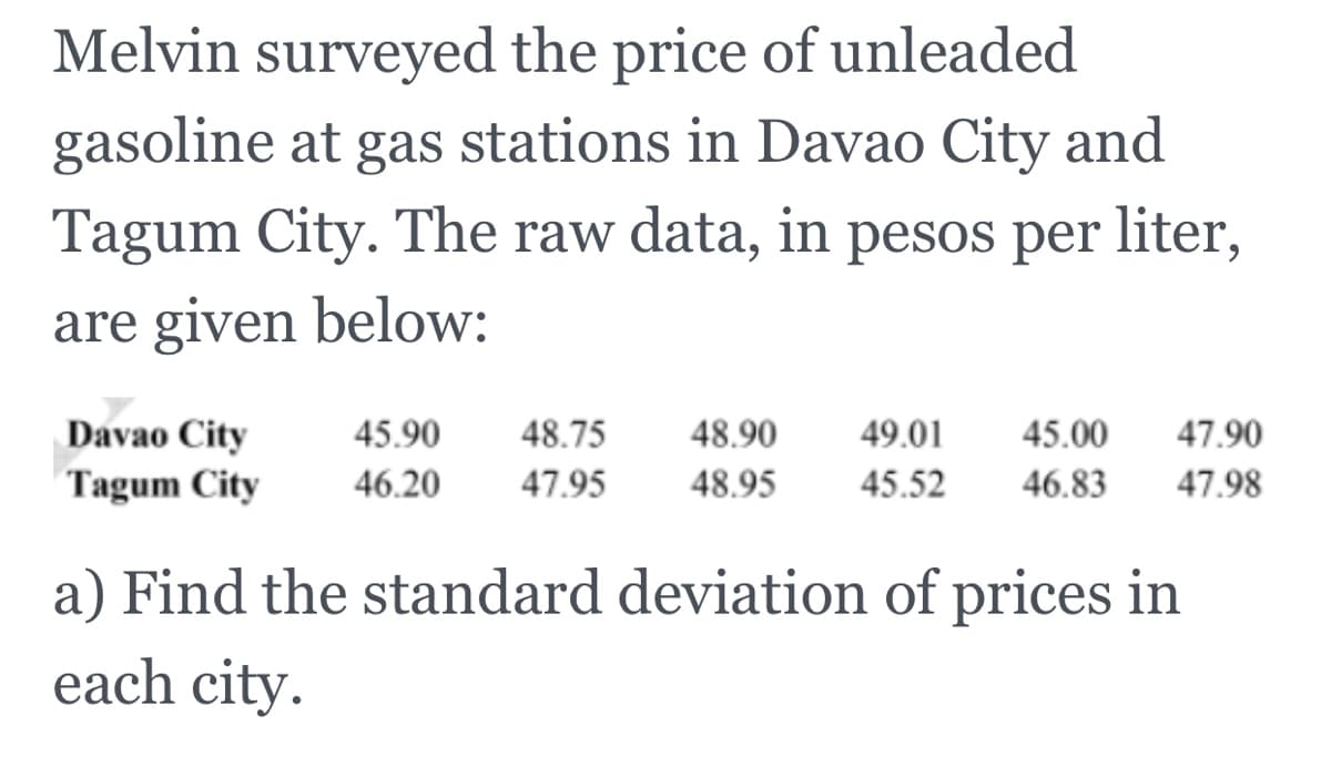 Melvin surveyed the price of unleaded
gasoline at gas stations in Davao City and
Tagum City. The raw data, in pesos per liter,
are given below:
Davao City
Tagum City
45.90
48.75
48.90
49.01
45.00
47.90
46.20
47.95
48.95
45.52
46.83
47.98
a) Find the standard deviation of prices in
each city.
