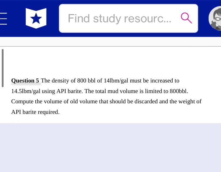 Find study resourc... Q
Question 5 The density of 800 bbl of 14lbm/gal must be increased to
14.5lbm/gal using API barite. The total mud volume is limited to 800bbl.
Compute the volume of old volume that should be discarded and the weight of
API barite required.
