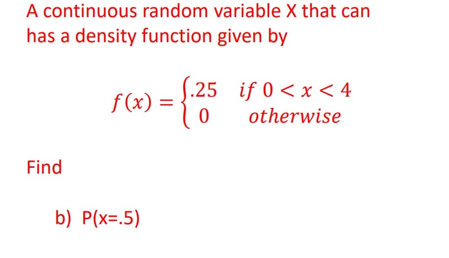 A continuous random variable X that can
has a density function given by
[
f (x) =
.25 if 0 < x < 4
||
otherwise
Find
b) P(x=.5)

