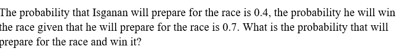 The probability that Isganan will prepare for the race is 0.4, the probability he will win
the race given that he will prepare for the race is 0.7. What is the probability that will
prepare for the race and win it?
