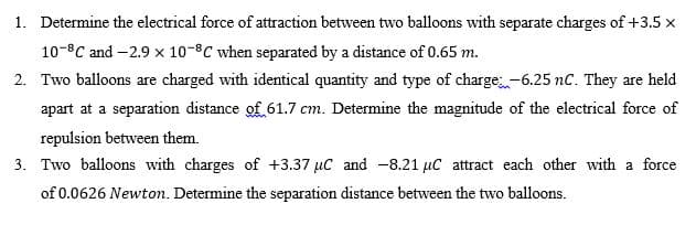 1. Determine the electrical force of attraction between two balloons with separate charges of +3.5 x
10-°C and -2.9 x 10-°C when separated by a distance of 0.65 m.
2. Two balloons are charged with identical quantity and type of charge-6.25 nc. They are held
apart at a separation distance of 61.7 cm. Determine the magnitude of the electrical force of
repulsion between them.
3. Two balloons with charges of +3.37 µC and -8.21 µC attract each other with a force
of 0.0626 Newton. Determine the separation distance between the two balloons.
