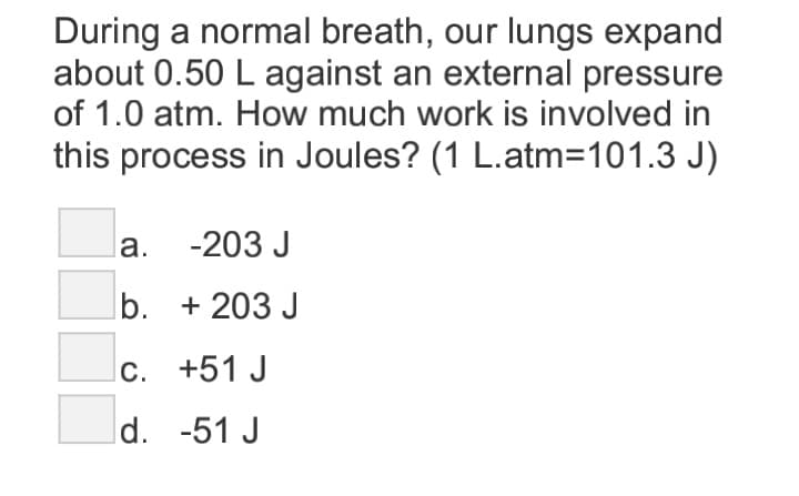 During a normal breath, our lungs expand
about 0.50 L against an external pressure
of 1.0 atm. How much work is involved in
this process in Joules? (1 L.atm=101.3 J)
la. -203 J
b. + 203 J
lc. +51 J
d. -51 J
