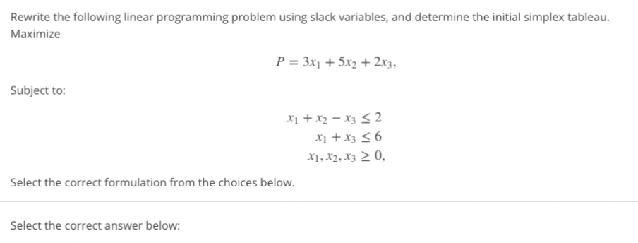 Rewrite the following linear programming problem using slack variables, and determine the initial simplex tableau.
Maximize
P = 3x1 + 5x2 + 2x3,
Subject to:
X1 +x2 – x3 < 2
X1 +x3 < 6
X1, X2, X3 > 0,
Select the correct formulation from the choices below.
Select the correct answer below:
