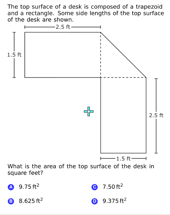 The top surface of a desk is composed of a trapezoid
and a rectangle. Some side lengths of the top surface
of the desk are shown.
-2.5 ft–
1.5 ft
2.5 ft
E1.5 ft-
What is the area of the top surface of the desk in
square feet?
A 9.75 ft?
© 7.50 ft?
B 8.625 ft2
O 9.375 ft²

