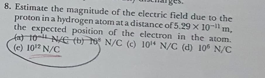 8. Estimate the magnitude of the electric field due to the
proton in a hydrogen atom at a distance of 5.29 x 10-11 m,
the expected position of the electron in the atom.
fat 10- N/E (b) 10 N/C (c) 1014 N/C (d) 106 N/C
(e) 1012 N/C
