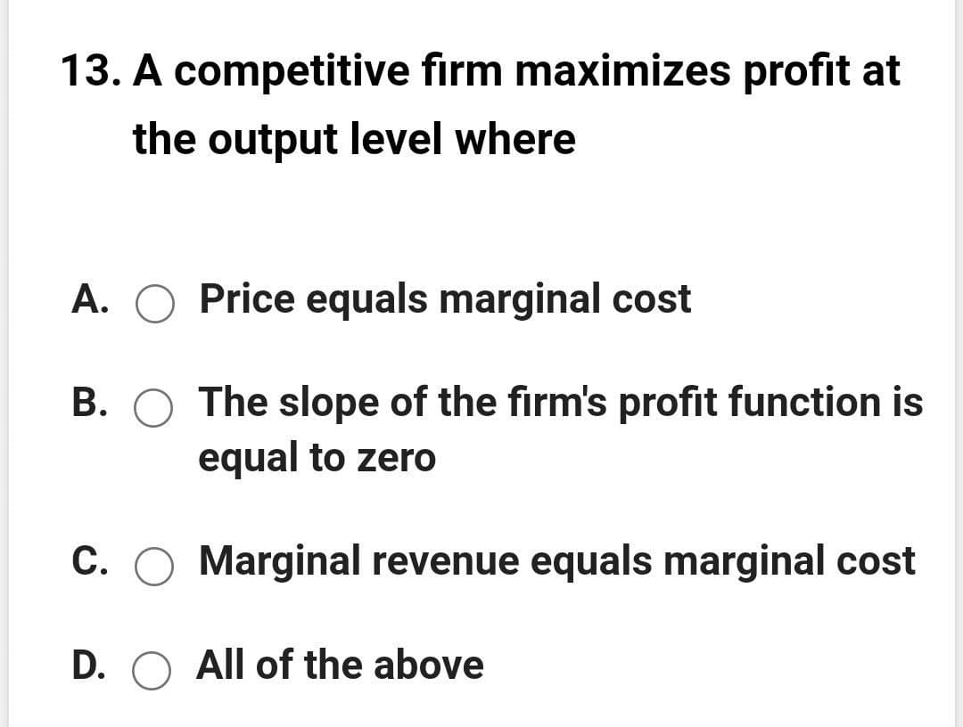 13. A competitive firm maximizes profit at
the output level where
A. O Price equals marginal cost
B. O The slope of the firm's profit function is
equal to zero
C. O Marginal revenue equals marginal cost
D. O All of the above
