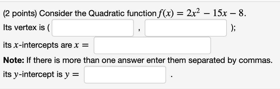 (2 points) Consider the Quadratic function f(x) = 2x? – 15x – 8.
Its vertex is (
);
its x-intercepts are x =
Note: If there is more than one answer enter them separated by commas.
its y-intercept is y =
