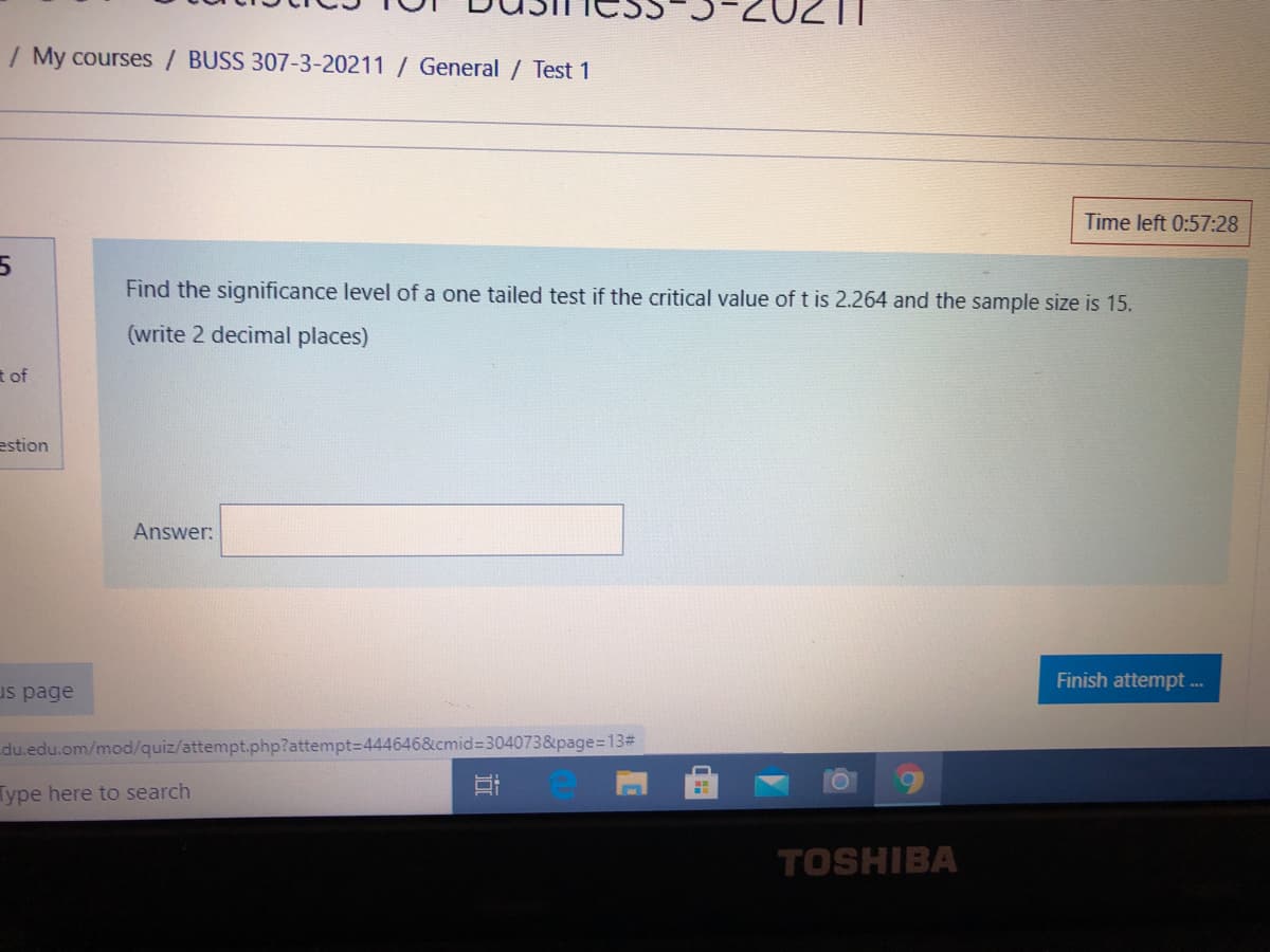 / My courses / BUSS 307-3-20211 / General / Test 1
Time left 0:57:28
Find the significance level of a one tailed test if the critical value of t is 2.264 and the sample size is 15.
(write 2 decimal places)
t of
estion
Answer:
Finish attempt ..
us page
du.edu.om/mod/quiz/attempt.php?attempt=D444646&cmid3304073&page=13#
Type here to search
TOSHIBA
近
