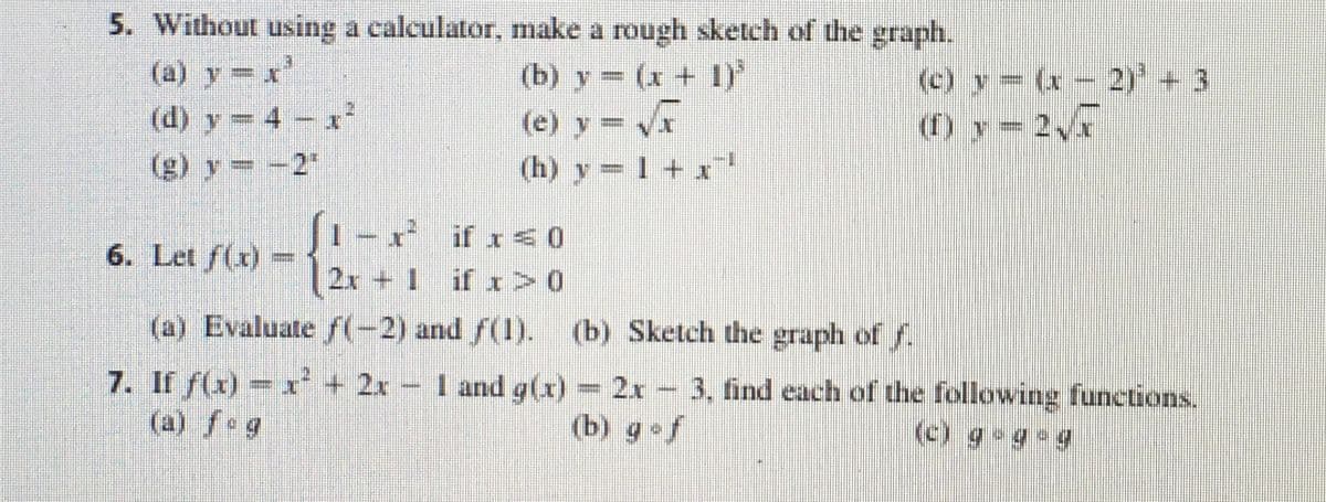 5. Without using a calculator, make a rough sketch of the graph.
(a) y= x
(d) y 4 x
(b) y (x + 1)
(e) y = V
(h) y = 1 + x
(c) y= (x - 2)* + 3
(1) y= 2
(g) y= -2"
(1- x if x <0
2x + 1 if x > 0
(a) Evaluate f(-2) and f(1). (b) Sketch the graph of f.
6. Let f(x)
7. If f(x) =x + 2x
(a) fog
I and g(x)= 2x -
3, find each of the following functions.
(b) g f
