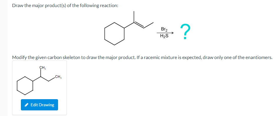 Draw the major product(s) of the following reaction:
Br2
H2S
Modify the given carbon skeleton to draw the major product. If a racemic mixture is expected, draw only one of the enantiomers.
CH,
CH,
Edit Drawing
