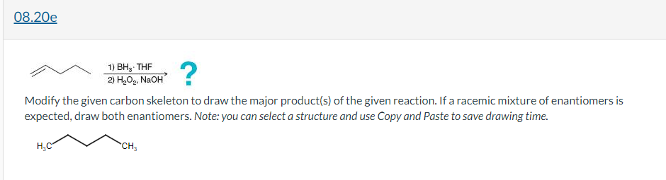 08.20e
?
1) BH3- THF
2) H,O2, NaOH
Modify the given carbon skeleton to draw the major product(s) of the given reaction. If a racemic mixture of enantiomers is
expected, draw both enantiomers. Note: you can select a structure and use Copy and Paste to save drawing time.
H,C
CH3
