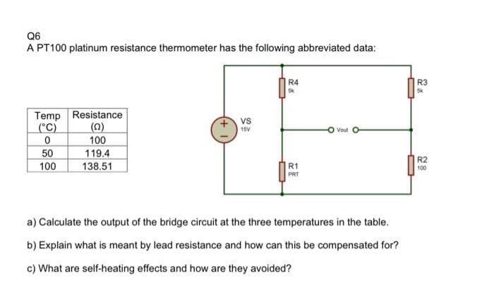 Q6
A PT100 platinum resistance thermometer has the following abbreviated data:
R4
R3
Temp Resistance
(n)
100
119.4
vs
(°C)
15V
Vout
50
R2
100
138.51
R1
100
PRT
a) Calculate the output of the bridge circuit at the three temperatures in the table.
b) Explain what is meant by lead resistance and how can this be compensated for?
c) What are self-heating effects and how are they avoided?
