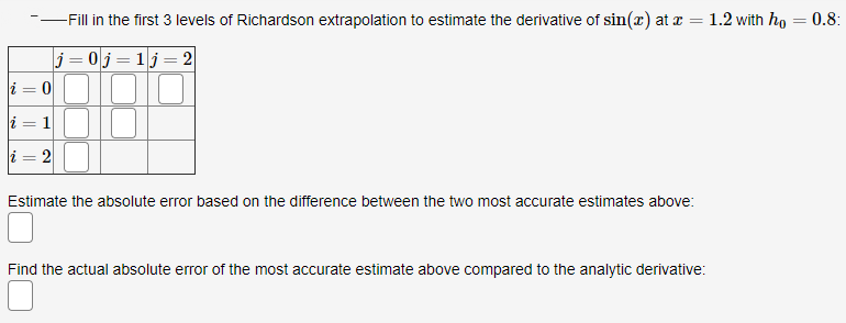 -Fill in the first 3 levels of Richardson extrapolation to estimate the derivative of sin(x) at x = 1.2 with ho = 0.8:
%3D
j = 0j= 1j=2
i = 0
10
i = 1
i = 2
Estimate the absolute error based on the difference between the two most accurate estimates above:
Find the actual absolute error of the most accurate estimate above compared to the analytic derivative:
