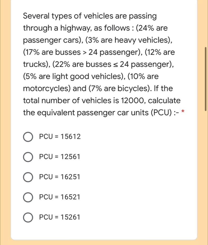 Several types of vehicles are passing
through a highway, as follows : (24% are
passenger cars), (3% are heavy vehicles),
(17% are busses > 24 passenger), (12% are
trucks), (22% are busses < 24 passenger),
(5% are light good vehicles), (10% are
motorcycles) and (7% are bicycles). If the
total number of vehicles is 12000, calculate
the equivalent passenger car units (PCU) :-
PCU = 15612
%3D
PCU = 12561
PCU = 16251
O PCU = 16521
O PCU = 15261
