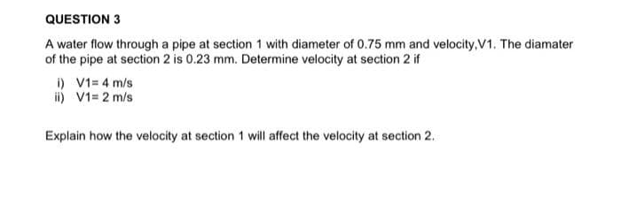 QUESTION 3
A water flow through a pipe at section 1 with diameter of 0.75 mm and velocity,.V1. The diamater
of the pipe at section 2 is 0.23 mm. Determine velocity at section 2 if
i) V1= 4 m/s
ii) V1= 2 m/s
Explain how the velocity at section 1 will affect the velocity at section 2.
