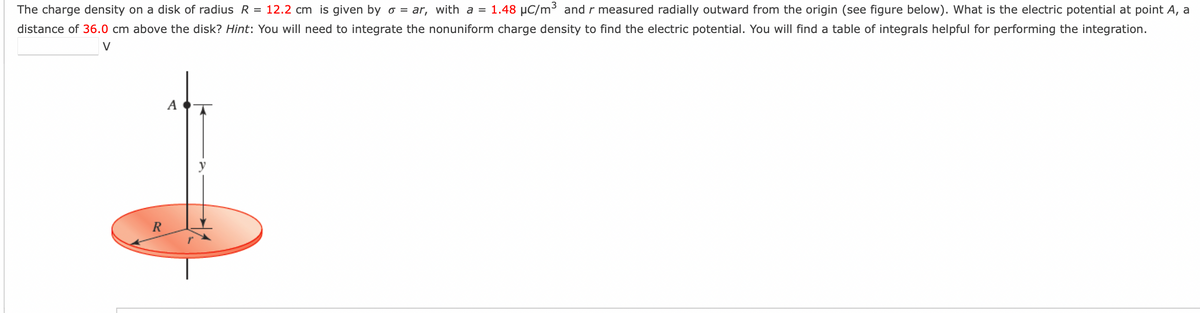 The charge density on a disk of radius R = 12.2 cm is given by o = ar, with a = 1.48 μC/m³ and r measured radially outward from the origin (see figure below). What is the electric potential at point A, a
distance of 36.0 cm above the disk? Hint: You will need to integrate the nonuniform charge density to find the electric potential. You will find a table of integrals helpful for performing the integration.
V
R
A