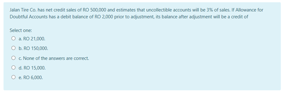 Jalan Tire Co. has net credit sales of RO 500,000 and estimates that uncollectible accounts will be 3% of sales. If Allowance for
Doubtful Accounts has a debit balance of RO 2.000 prior to adjustment, its balance after adjustment will be a credit of
Select one:
O a. RO 21,000.
O b. RO 150,000.
O c None of the answers are correct.
O d. RO 15,000.
O e RO 6,000.
