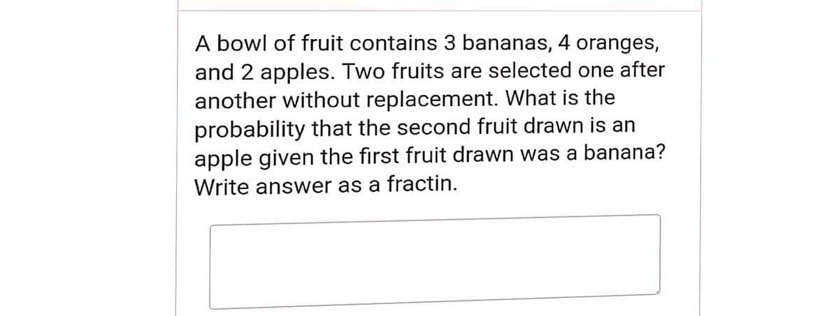 A bowl of fruit contains 3 bananas, 4 oranges,
and 2 apples. Two fruits are selected one after
another without replacement. What is the
probability that the second fruit drawn is an
apple given the first fruit drawn was a banana?
Write answer as a fractin.
