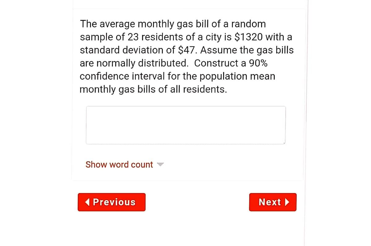 The average monthly gas bill of a random
sample of 23 residents of a city is $1320 with a
standard deviation of $47. Assume the gas bills
are normally distributed. Construct a 90%
confidence interval for the population mean
monthly gas bills of all residents.
Show word count
( Previous
Next
