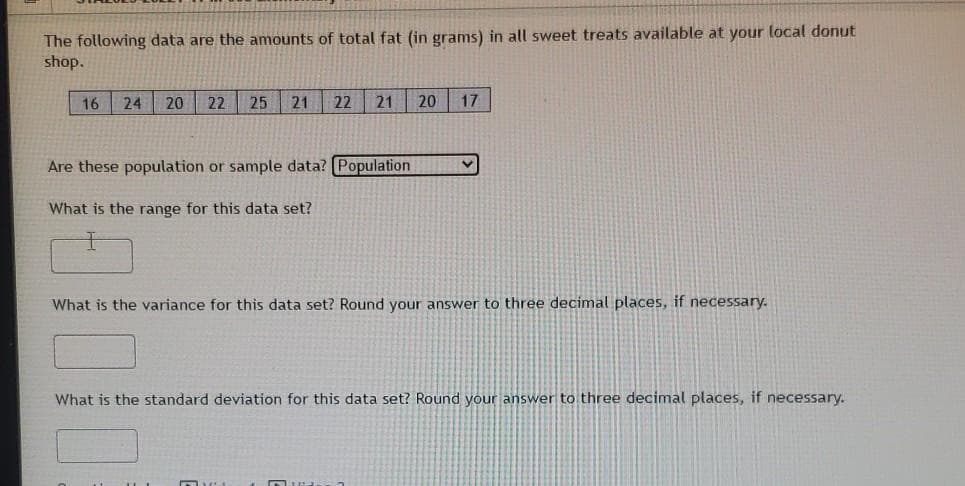 The following data are the amounts of total fat (in grams) in all sweet treats available at your local donut
shop.
16
24
20
22
25
21
22
21
20
17
Are these population or sample data? (Population
What is the range for this data set?
What is the variance for this data set? Round your answer to three decimal places, if necessary.
What is the standard deviation for this data set? Round your answer to three decimal places, if necessary.
