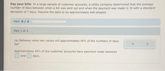 Pay your bills: In a large sample of customer accounts, a utility company determined that the average
number of days between when a bill was sent out and when the payment was made is 30 with a standard
deviation of 7 days. Assume the data to be approximately bell-shaped.
Part: 0/3
Part 1 of 3
(a) Between what two values will approximately 68% of the numbers of days
be?
Approximately 68% of the customer accounts have payment made between
and
days.
