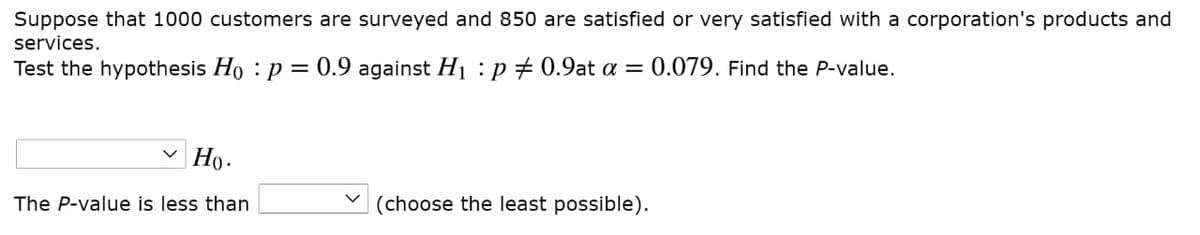 Suppose that 1000 customers are surveyed and 850 are satisfied or very satisfied with a corporation's products and
services.
Test the hypothesis Ho : p = 0.9 against Hị :p # 0.9at a =
0.079. Find the P-value.
Но-
The P-value is less than
(choose the least possible).
