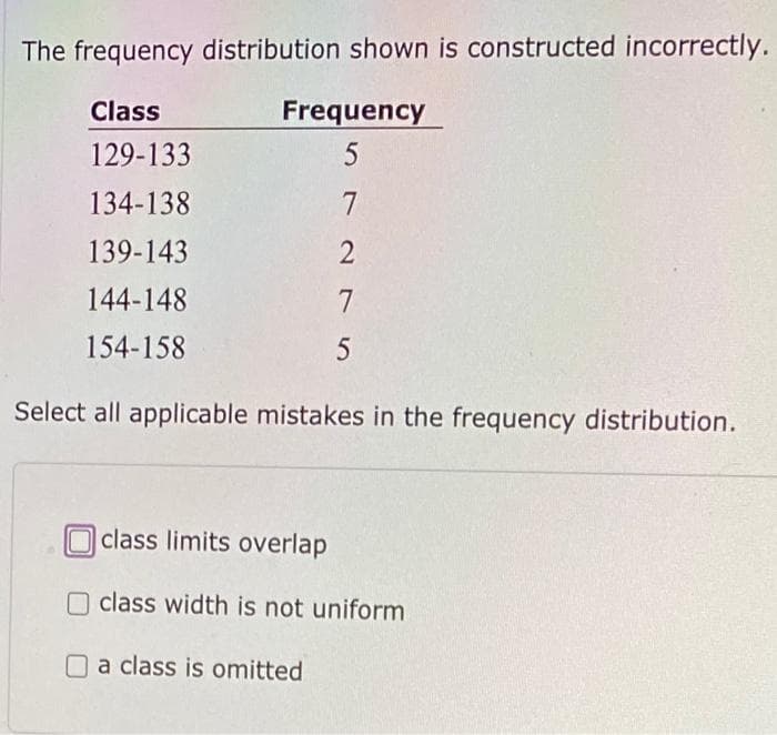The frequency distribution shown is constructed incorrectly.
Class
Frequency
129-133
134-138
7
139-143
2
144-148
154-158
Select all applicable mistakes in the frequency distribution.
Oclass limits overlap
O class width is not uniform
O a class is omitted
