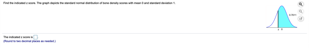 Find the indicated z score. The graph depicts the standard normal distribution of bone density scores with mean 0 and standard deviation 1.
0.7611
z 0
The indicated z score is
(Round to two decimal places as needed.)
