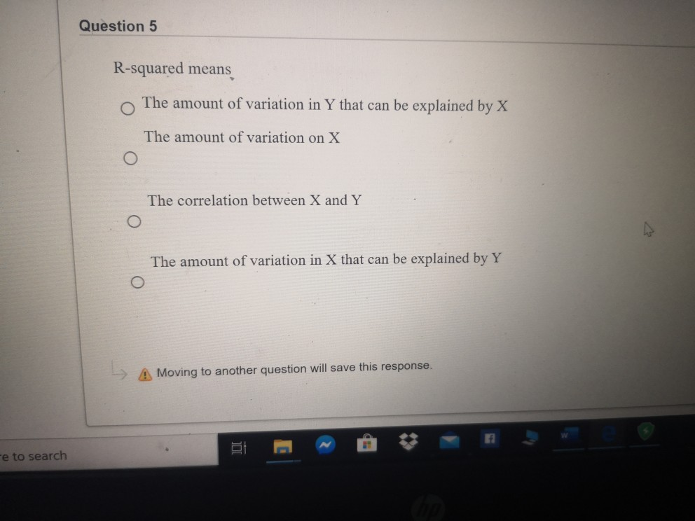 Question 5
R-squared means
The amount of variation in Y that can be explained by X
The amount of variation on X
The correlation between X and Y
The amount of variation in X that can be explained by Y
A Moving to another question will save this response.
re to search
