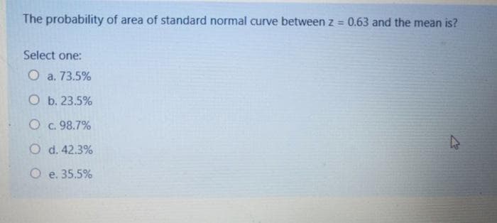 The probability of area of standard normal curve between z = 0.63 and the mean is?
%3D
Select one:
O a. 73.5%
O b. 23.5%
O c. 98.7%
O d. 42.3%
O e. 35.5%

