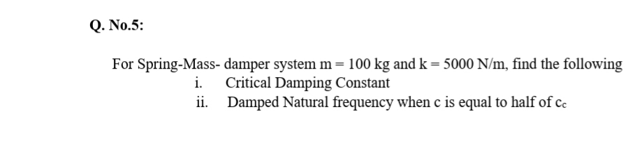 Q. No.5:
For Spring-Mass- damper system m= 100 kg and k = 5000 N/m, find the following
Critical Damping Constant
Damped Natural frequency when c is equal to half of cc
i.
ii.
