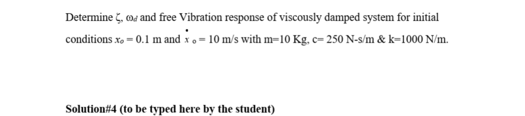 Determine č, wa and free Vibration response of viscously damped system for initial
conditions xo= 0.1 m and x o = 10 m/s with m=10 Kg, c= 250 N-s/m & k=1000 N/m.
Solution#4 (to be typed here by the student)
