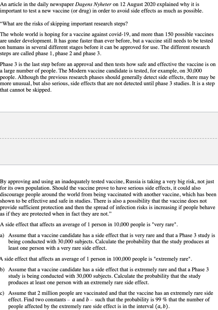 An article in the daily newspaper Dagens Nyheter on 12 August 2020 explained why it is
important to test a new vaccine (or drug) in order to avoid side effects as much as possible.
"What are the risks of skipping important research steps?
The whole world is hoping for a vaccine against covid-19, and more than 150 possible vaccines
are under development. It has gone faster than ever before, but a vaccine still needs to be tested
on humans in several different stages before it can be approved for use. The different research
steps are called phase 1, phase 2 and phase 3.
Phase 3 is the last step before an approval and then tests how safe and effective the vaccine is on
a large number of people. The Modern vaccine candidate is tested, for example, on 30,000
people. Although the previous research phases should generally detect side effects, there may be
more unusual, but also serious, side effects that are not detected until phase 3 studies. It is a step
that cannot be skipped.
By approving and using an inadequately tested vaccine, Russia is taking a very big risk, not just
for its own population. Should the vaccine prove to have serious side effects, it could also
discourage people around the world from being vaccinated with another vaccine, which has been
shown to be effective and safe in studies. There is also a possibility that the vaccine does not
provide sufficient protection and then the spread of infection risks is increasing if people behave
as if they are protected when in fact they are not."
A side effect that affects an average of 1 person in 10,000 people is "very rare".
a) Assume that a vaccine candidate has a side effect that is very rare and that a Phase 3 study is
being conducted with 30,000 subjects. Calculate the probability that the study produces at
least one person with a very rare side effect.
A side effect that affects an average of 1 person in 100,000 people is "extremely rare".
b) Assume that a vaccine candidate has a side effect that is extremely rare and that a Phase 3
study is being conducted with 30,000 subjects. Calculate the probability that the study
produces at least one person with an extremely rare side effect.
c) Assume that 2 million people are vaccinated and that the vaccine has an extremely rare side
effect. Find two constants – a and b – such that the probability is 99 % that the number of
people affected by the extremely rare side effect is in the interval (a, b).
