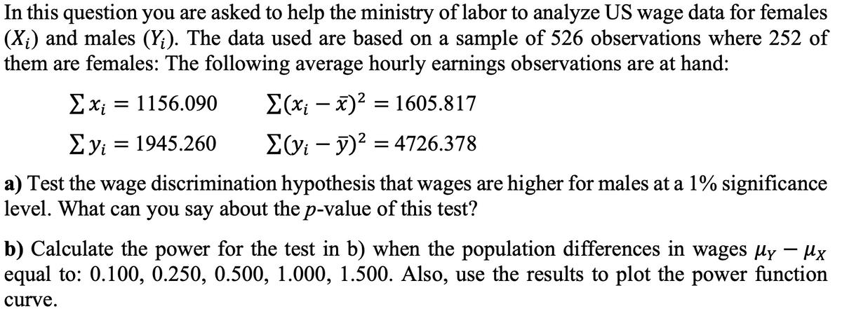 In this question you are asked to help the ministry of labor to analyze US wage data for females
(X;) and males (Y;). The data used are based on a sample of 526 observations where 252 of
them are females: The following average hourly earnings observations are at hand:
= 1156.090
E(x; – x)2 = 1605.817
Ey: = 1945.260
EGi – y)² = 4726.378
a) Test the wage discrimination hypothesis that wages are higher for males at a 1% significance
level. What can you say about the p-value of this test?
b) Calculate the power for the test in b) when the population differences in wages uy - ux
equal to: 0.100, 0.250, 0.500, 1.000, 1.500. Also, use the results to plot the power function
curve.
