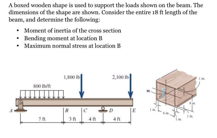 A boxed wooden shape is used to support the loads shown on the beam. The
dimensions of the shape are shown. Consider the entire 18 ft length of the
beam, and determine the following:
• Moment of inertia of the cross section
• Bending moment at location B
• Maximum normal stress at location B
2,100 lb
1 in.
1,800 lb
800 Ib/ft
8 in.
B
C
D
|E
1 in.
6 in.
I in.
1 in.
7 ft
3 ft
4 ft
4 ft

