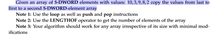 Given an array of 5-DWORD elements with values: 10,3,9,8,2 copy the values from last to
first to a second 5-DWORD-element array
Note 1: Use the loop as well as push and pop instructions
Note 2: Use the LENGTHOF operator to get the number of elements of the array
Note 3: Your algorithm should work for any array irrespective of its size with minimal mod-
ifications
