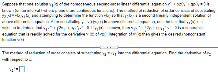 Suppose that one solution y, (x) of the homogeneous second-order linear differential equation y" + p(x)y'+ q(x)y = 0 is
known (on an interval I where p and q are continuous functions). The method of reduction of order consists of substituting
Y2(x) = v(x)y1 (x) and attempting to determine the function v(x) so that y2(x) is a second linearly independent solution of
above differential equation. After substituting y = v(x)y, (x) in above differential equation, use the fact that y, (x) is a
solution to deduce that y, v" + (2y,'+ py,)v' = 0. If y, (x) is known, then y,v'" + (2y,'+ py,) v' = 0 is a separable
equation that is readily solved for the derivative v' (x) of v(x). Integration of v'(x) then gives the desired (nonconstant)
function v(x).
The method of reduction of order consists of substituting y2 = vy, into the differential equation. Find the derivative of y2
with respect to x.
Y2' =D
