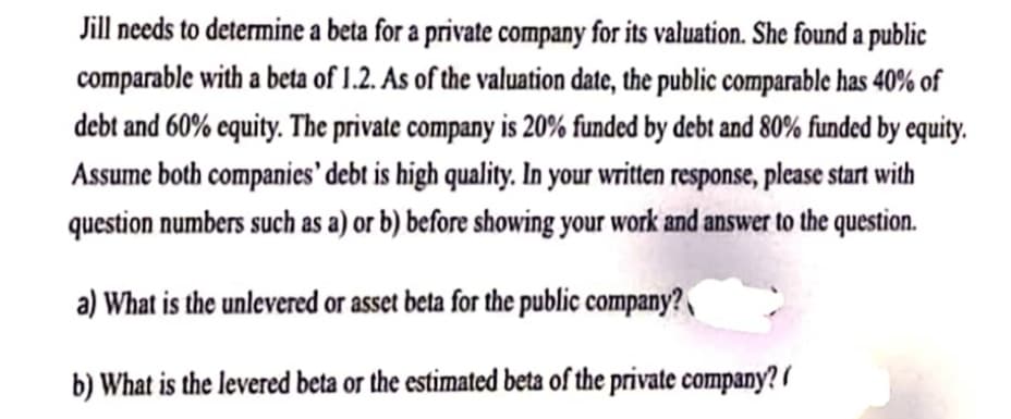 Jill needs to determine a beta for a private company for its valuation. She found a public
comparable with a beta of 1.2. As of the valuation date, the public comparable has 40% of
debt and 60% equity. The private company is 20% funded by debt and 80% funded by equity.
Assume both companies' debt is high quality. In your written response, please start with
question numbers such as a) or b) before showing your work and answer to the question.
a) What is the unlevered or asset beta for the public company?
b) What is the levered beta or the estimated beta of the private company?