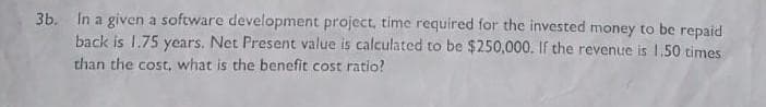 3b. In a given a software development project, time required for the invested money to be repaid
back is 1.75 years. Net Present value is calculated to be $250,000. If the revenue is 1.50 times
than the cost, what is the benefit cost ratio?