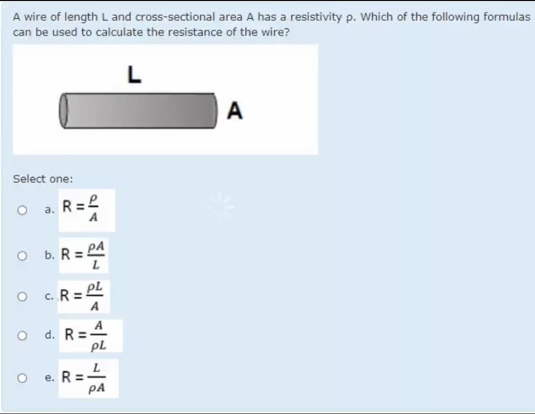 A wire of length L and cross-sectional area A has a resistivity p. Which of the following formulas
can be used to calculate the resistance of the wire?
L
A
Select one:
a. R=
а.
A
b. R = PA
PL
c. R =
A
A
d. R =
pL
e. R =
PA
