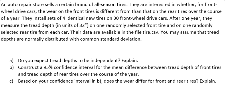 An auto repair store sells a certain brand of all-season tires. They are interested in whether, for front-
wheel drive cars, the wear on the front tires is different from than that on the rear tires over the course
of a year. They install sets of 4 identical new tires on 30 front-wheel drive cars. After one year, they
measure the tread depth (in units of 32") on one randomly selected front tire and on one randomly
selected rear tire from each car. Their data are available in the file tire.csv. You may assume that tread
depths are normally distributed with common standard deviation.
a) Do you expect tread depths to be independent? Explain.
b) Construct a 95% confidence interval for the mean difference between tread depth of front tires
and tread depth of rear tires over the course of the year.
c) Based on your confidence interval in b), does the wear differ for front and rear tires? Explain.
