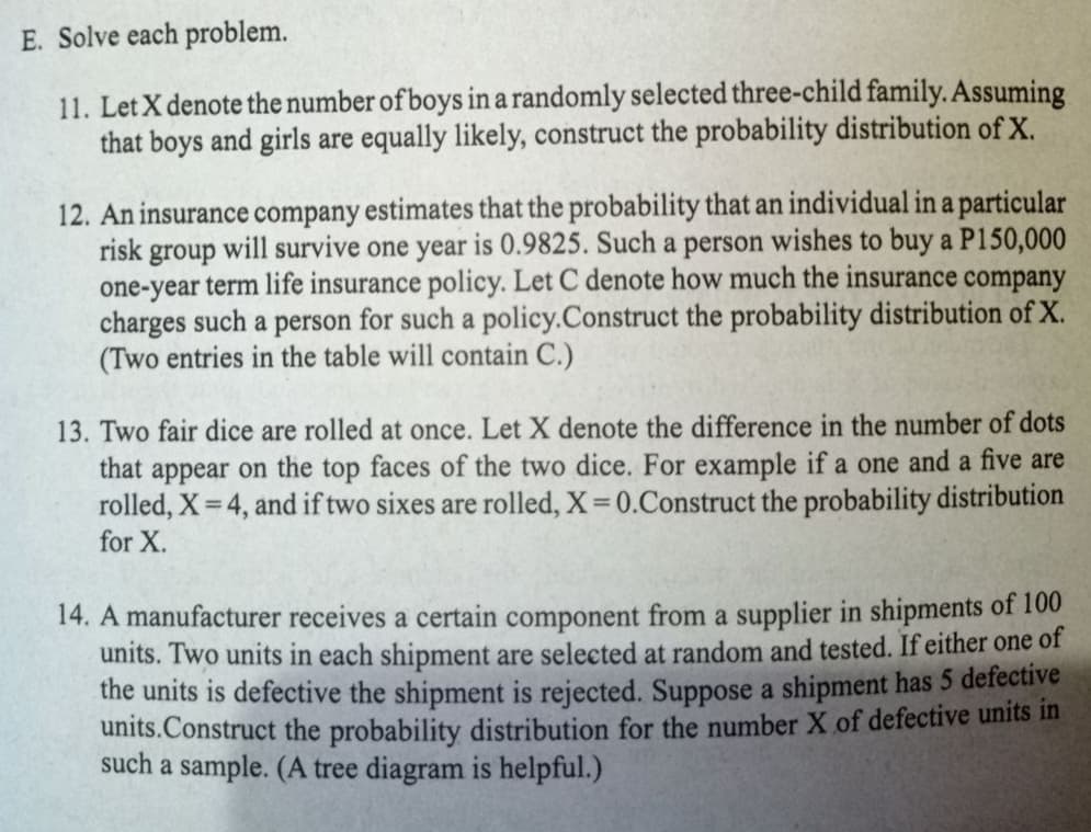 E. Solve each problem.
11. Let X denote the number of boys in a randomly selected three-child family. Assuming
that boys and girls are equally likely, construct the probability distribution of X.
12. An insurance company estimates that the probability that an individual in a particular
risk group will survive one year is 0.9825. Such a person wishes to buy a P150,000
one-year term life insurance policy. Let C denote how much the insurance company
charges such a person for such a policy.Construct the probability distribution of X.
(Two entries in the table will contain C.)
13. Two fair dice are rolled at once. Let X denote the difference in the number of dots
that appear on the top faces of the two dice. For example if a one and a five are
rolled, X = 4, and if two sixes are rolled, X 0.Construct the probability distribution
for X.
14. A manufacturer receives a certain component from a supplier in shipments of 100
units. Two units in each shipment are selected at random and tested. If either one of
the units is defective the shipment is rejected. Suppose a shipment has 5 defective
units.Construct the probability distribution for the number X of defective units in
such a sample. (A tree diagram is helpful.)
