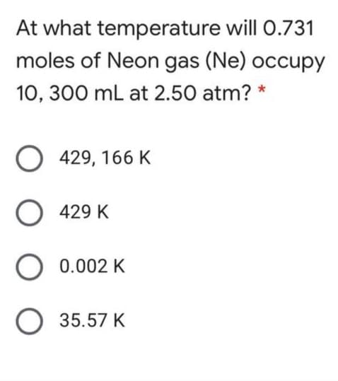At what temperature will 0.731
moles of Neon gas (Ne) occupy
10, 300 mL at 2.50 atm? *
O 429, 166 K
O 429 K
0.002 K
O 35.57 K
