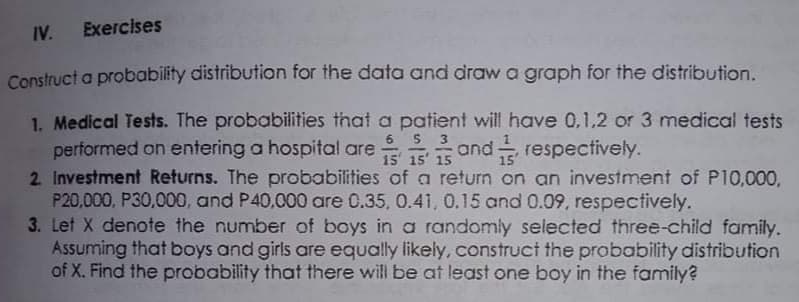 IV. Exercises
Construct a probability distribution for the data and drawa graph for the distribution.
1. Medical Tests. The probabilities that a patient will have 0,1,2 or 3 medical tests
performed on entering a hospital are
2 Investment Returns. The probabilities of a return on an investment of P10,000,
P20,000, P30,000, and P40,000 are 0.35, 0.41, 0.15 and 0.09, respectively.
3. Let X denote the number of boys in a randomly selected three-child family.
Assuming that boys and girls are equally likely, construct the probability distribution
of X. Find the probability that there will be at least one boy in the family?
6
3
and respectively.
15 15' 15
15'
